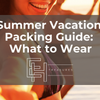Summer Vacation Packing Guide: What to Wear